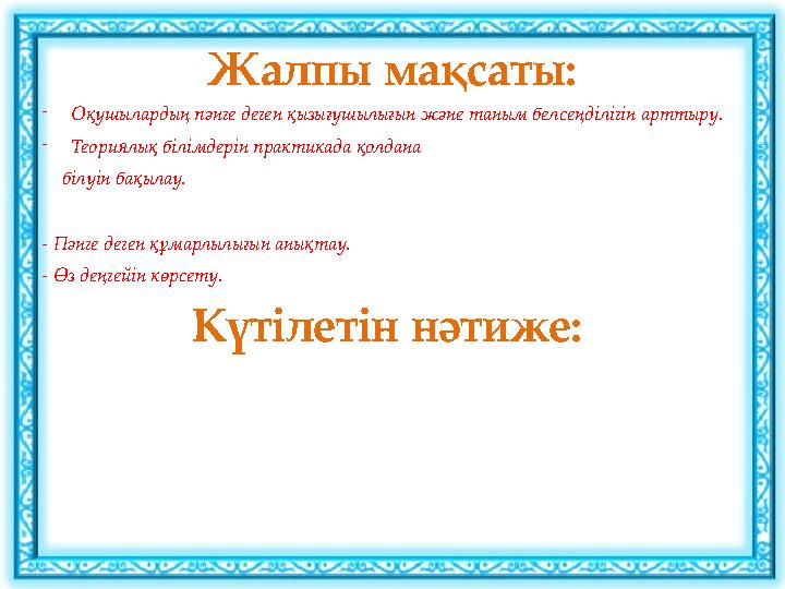 Жалпы мақсаты: -Оқушылардың пәнге деген қызығушылығын және таным белсеңділігін арттыру. -Теориялық білімдерін практикада қолдана