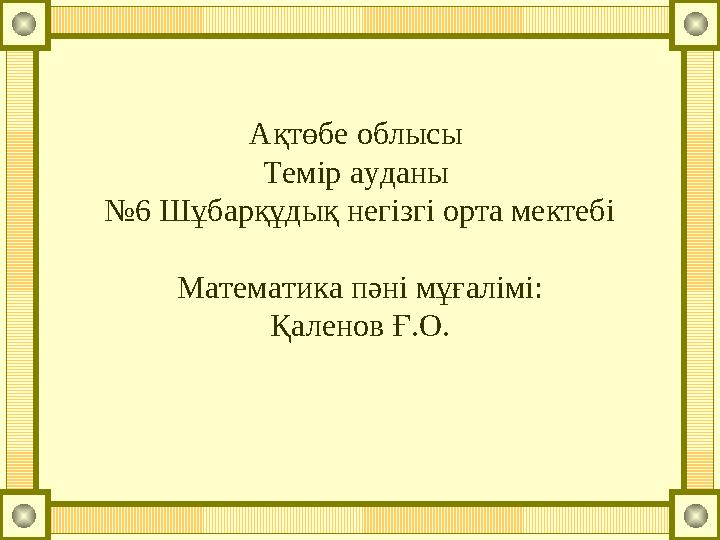 Ақтөбе облысы Темір ауданы №6 Шұбарқұдық негізгі орта мектебі Математика пәні мұғалімі: Қаленов Ғ.О.