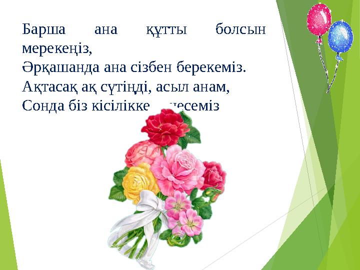 Барша ана құтты болсын мерекеңіз, Әрқашанда ана сізбен берекеміз. Ақтасақ ақ сүтіңді, асыл анам, Сонда біз кісілікке те