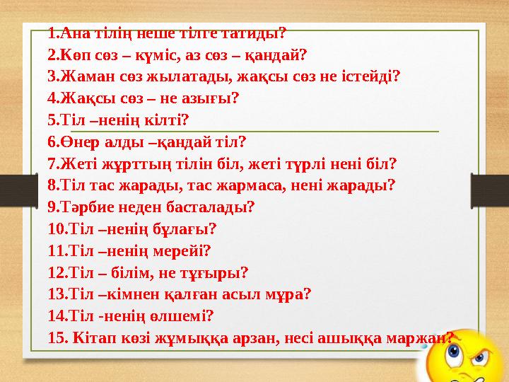 1.Ана тілің неше тілге татиды? 2.Көп сөз – күміс, аз сөз – қандай? 3.Жаман сөз жылатады, жақсы сөз не істейді? 4.Жақсы сөз – н