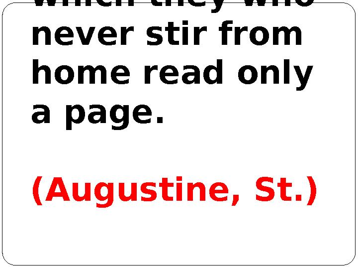 The world is a great book, of which they who never stir from home read only a page. (Augustine, St.)
