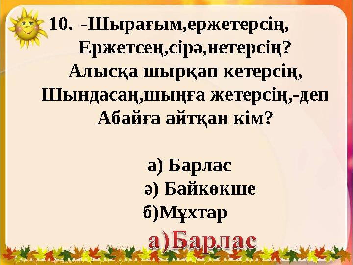 10.-Шырағым,ержетерсің, Ержетсең,сірә,нетерсің? Алысқа шырқап кетерсің, Шындасаң,шыңға жетерсің,-деп Абайға айтқан кім? а) Б