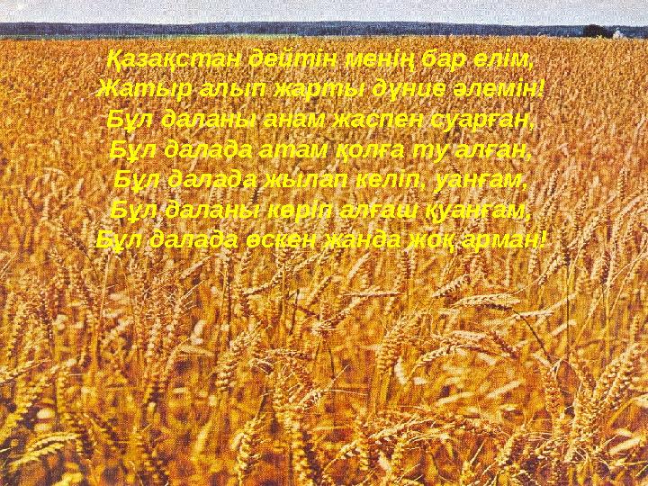 Қазақстан дейтін менің бар елім, Жатыр алып жарты дүние әлемін! Бұл даланы анам жаспен суарған, Бұл далада атам қолға ту алған,