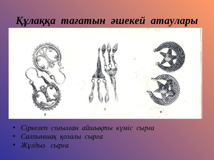 Құлаққа тағатын әшекей атаулары •Сіркелеп соғылған айшықты күміс сырға •Салпыншақ қозалы сырға •Жұлдыз сырға