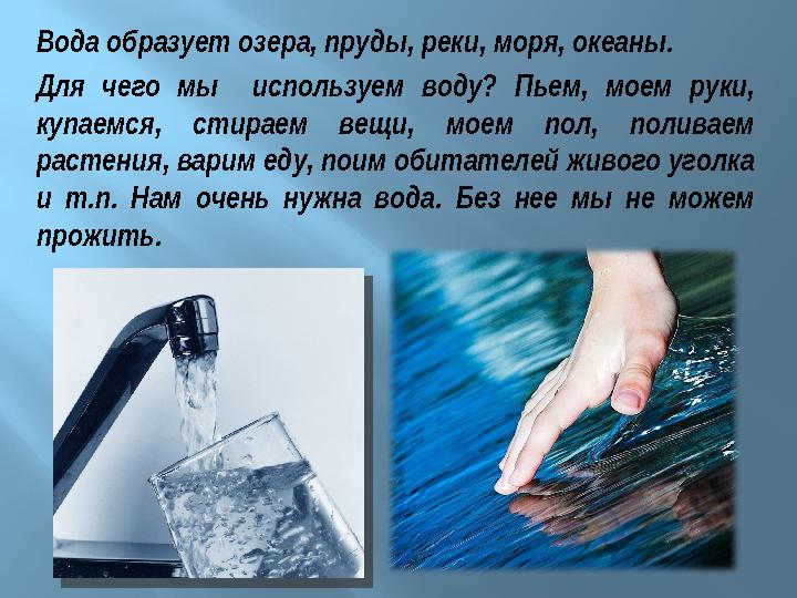 Вода образует озера, пруды, реки, моря, океаны. Для чего мы используем воду? Пьем, моем руки, купаемся, стираем вещи, моем по