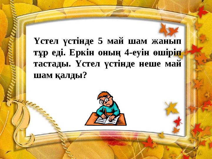 Үстел үстінде 5 май шам жанып тұр еді. Еркін оның 4-еуін өшіріп тастады. Үстел үстінде неше май шам қалды?