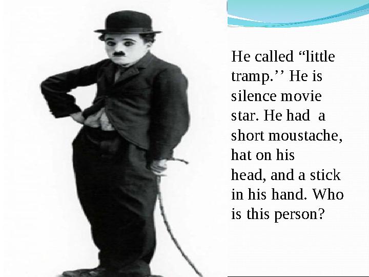 He called “little tramp.’’ He is silence movie star. He had a short moustache, hat on his head, and a stick in his hand.