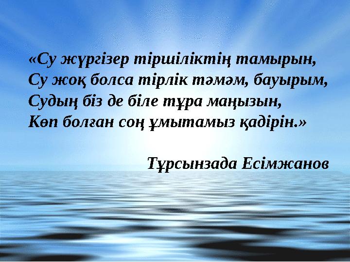 «Су жүргізер тіршіліктің тамырын, Су жоқ болса тірлік тәмәм, бауырым, Судың біз де біле тұра маңызын, Көп болған соң ұмытамыз қа