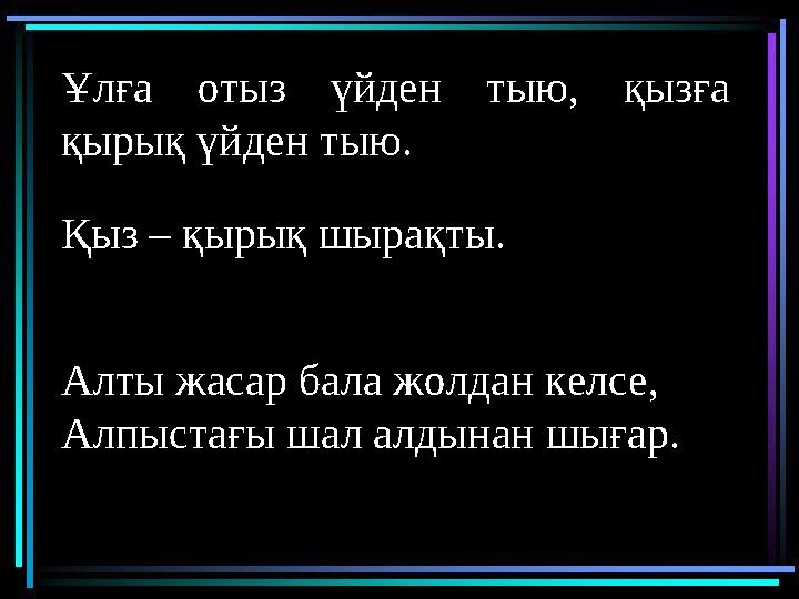 Ұлға отыз үйден тыю, қызға қырық үйден тыю. Қыз – қырық шырақты. Алты жасар бала жолдан келсе, Алпыстағы шал алдынан шығар