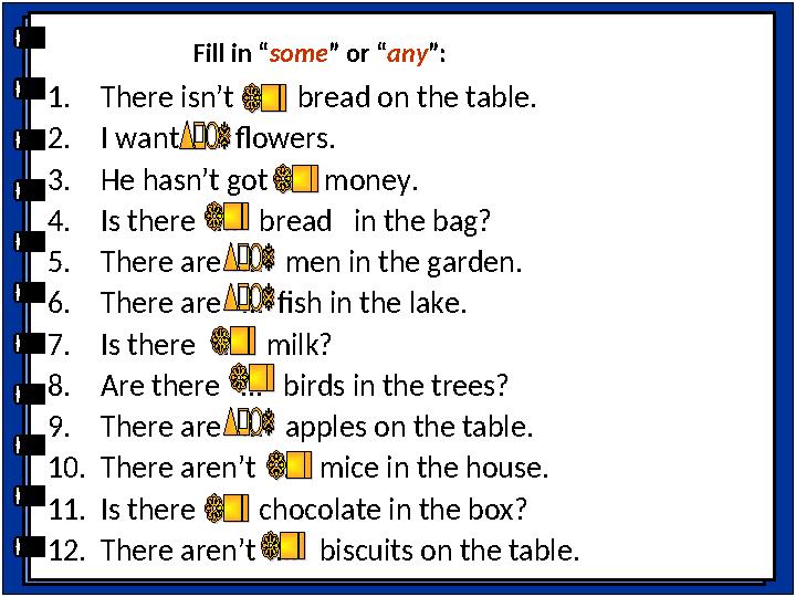 1. There isn’t … bread on the table. 2. I want … flowers. 3. He hasn’t got … money. 4. Is there … bread in the b