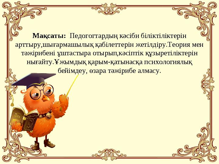 Мақсаты: Педогогт ардың кәсіби біліктіліктерін арттыру,шығармашылық қабілеттерін жетілдіру.Теория мен тәжірибені ұштастыра
