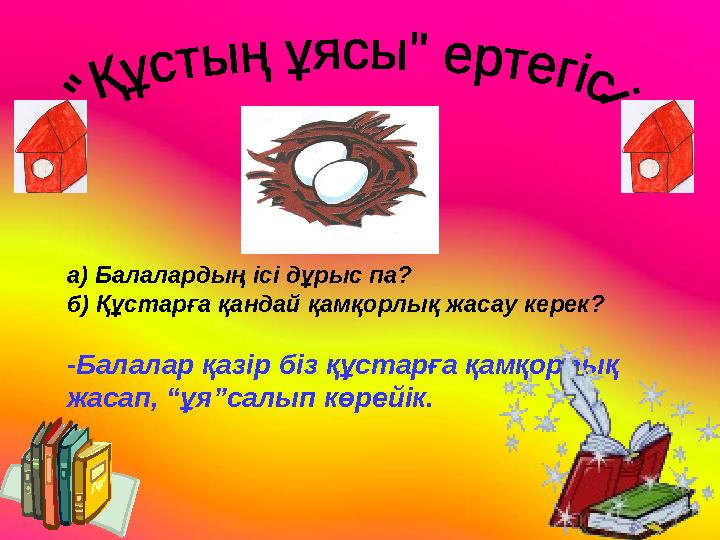 а) Балалардың ісі дұрыс па? б) Құстарға қандай қамқорлық жасау керек? -Балалар қазір біз құстарға қамқорлық жасап, “ұя”салып кө