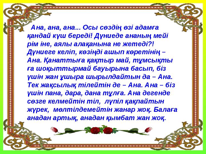 Ана, ана, ана... Осы сөздің өзі адамға қандай күш береді! Дүниеде ананың мейі рім іне, аялы алақанына не жетеді?! Дүниеге