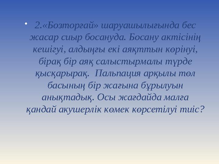  2. «Бозторғай» шаруашылығында бес жасар сиыр босануда. Босану актісінің кешігуі, алдыңғы екі аяқттын көрінуі, бірақ бір аяқ