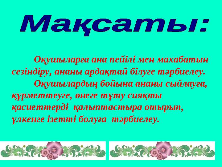 Оқушыларға ана пейілі мен махабатын сезіндіру, ананы ардақтай білуге тәрбиелеу. Оқушылардың бойына ананы сыйлауға, құрметте