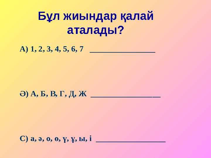 Бұл жиындар қалай аталады? А) 1, 2, 3, 4, 5, 6, 7 ________________ Ә) А, Б, В, Г, Д, Ж _________________ С) а, ә, о, ө, ү,