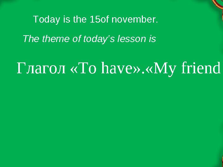 Глагол « To have ».« My friendToday is the 15of november. The theme of today’s lesson is