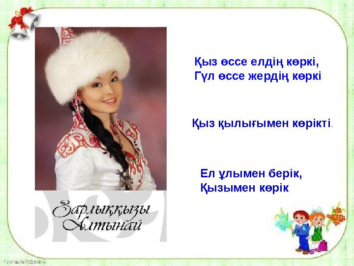 Қыз өссе елдің көркі, Гүл өссе жердің көркі Қыз қылығымен көрікті . Ел ұлымен берік, Қызымен көрік