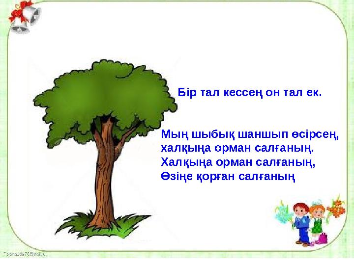 Бір тал кессең он тал ек. Мың шыбық шаншып өсірсең, халқыңа орман салғаның. Халқыңа орман салғаның, Өзіңе қорған салғаның