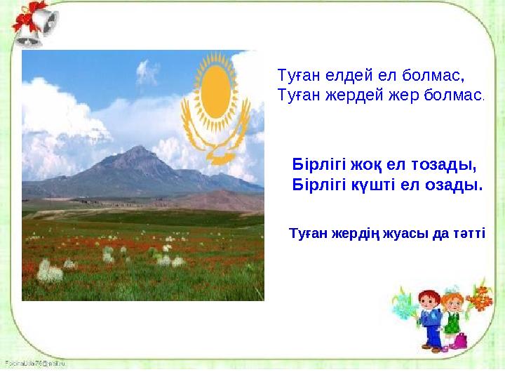 Туған елдей ел болмас, Туған жердей жер болмас . Бірлігі жоқ ел тозады, Бірлігі күшті ел озады. Туған жердің жуасы да тәтті