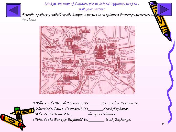 14Look at the map of London , put in behind, opposite, next to . Ask your partner a Where's the British Museum? It's ___