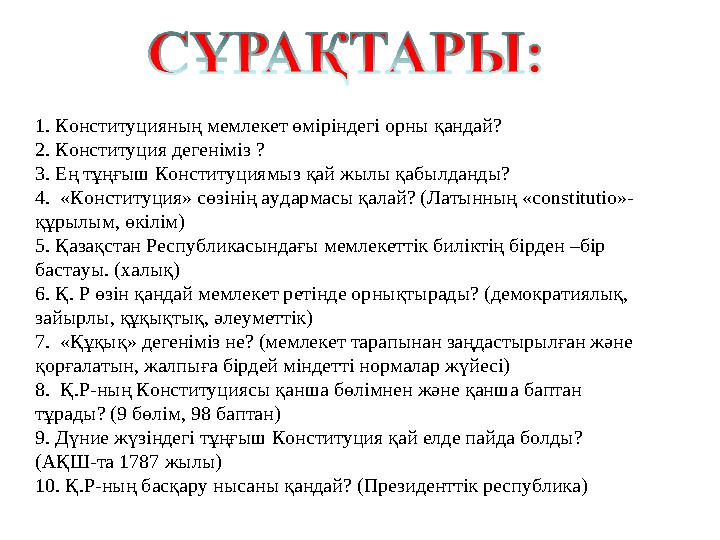 1. Конституцияның мемлекет өміріндегі орны қандай? 2. Конституция дегеніміз ? 3. Ең тұңғыш Конституциямыз қай жылы қабылданды? 4