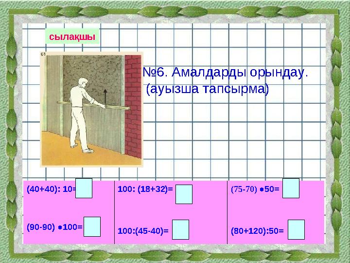 сылақшы № 6. Амалдарды орындау. (ауызша тапсырма) (40+40): 10= (90-90) ●100= 100: (18+32)= 100:(45-40)= (75-70) ●50= (80+120)