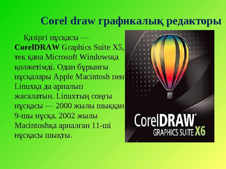 Қазіргі нұсқасы — CorelDRAW Graphics Suite X5, тек қана Microsoft Windows қа қолжетімді. Одан бұрынғы нұсқалары Apple Mac