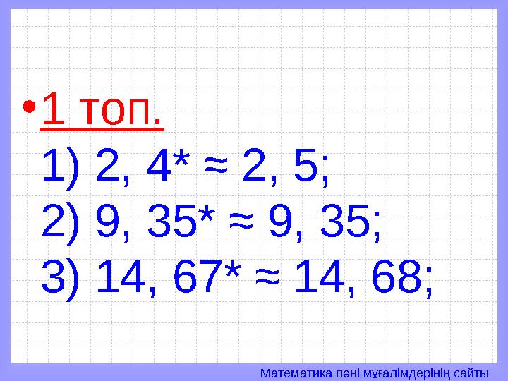 Математика пәні мұғалімдерінің сайты• 1 топ. 1) 2, 4* ≈ 2, 5; 2) 9, 35* ≈ 9, 35; 3) 14, 67* ≈ 14, 68;