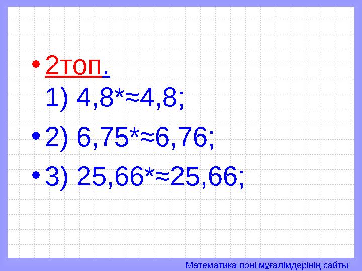 Математика пәні мұғалімдерінің сайты• 2топ . 1) 4,8*≈4,8; • 2) 6,75*≈6,76; • 3) 25,66*≈25,66;