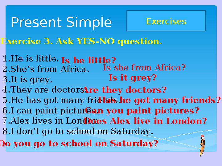 Present Simple Exercises Exercise 3. Ask YES-NO question. 1. He is little. 2. She’s from Africa. 3. It is grey. 4. They are doc