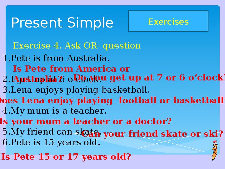 Present Simple Exercises Exercise 4. Ask OR- question 1. Pete is from Australia. 2. I get up at 6 o’clock. 3. Lena enjoys pla