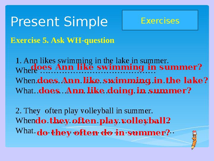 Present Simple Exercises Exercise 5. Ask WH-question 1. Ann likes swimming in the lake in summer. Where …………………………………… When…………