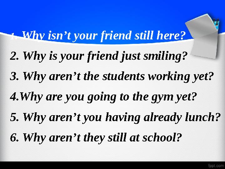1 . Why isn’t your friend still here? 2. Why is your friend just smiling? 3. Why aren’t the students working yet? 4.Why are you