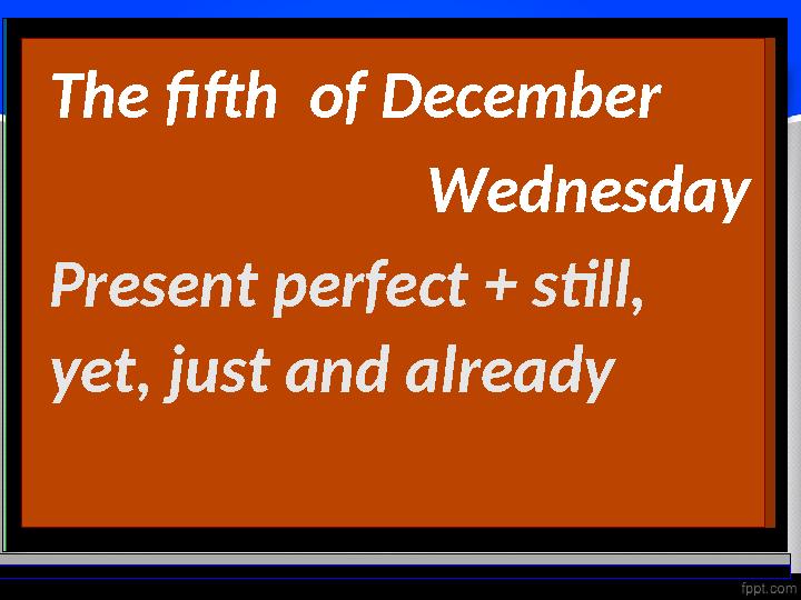 The fifth of December Wednesday Present perfect + still, yet, just and already