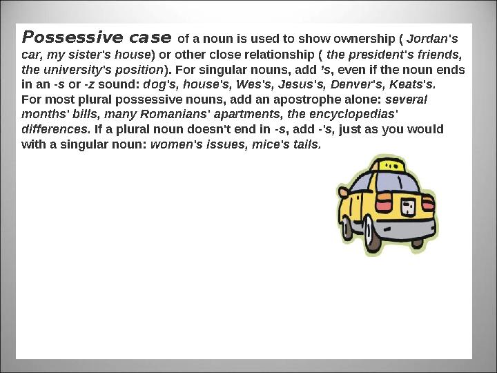 Possessive case of a noun is used to show ownership ( Jordan's car, my sister's house ) or other close relationship ( the pr