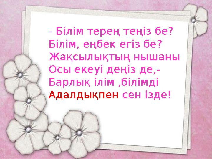 - Білім терең теңіз бе? Білім, еңбек егіз бе? Жақсылықтың нышаны Осы екеуі деңіз де,- Барлық ілім ,білімді Адалдықпен сен ізде