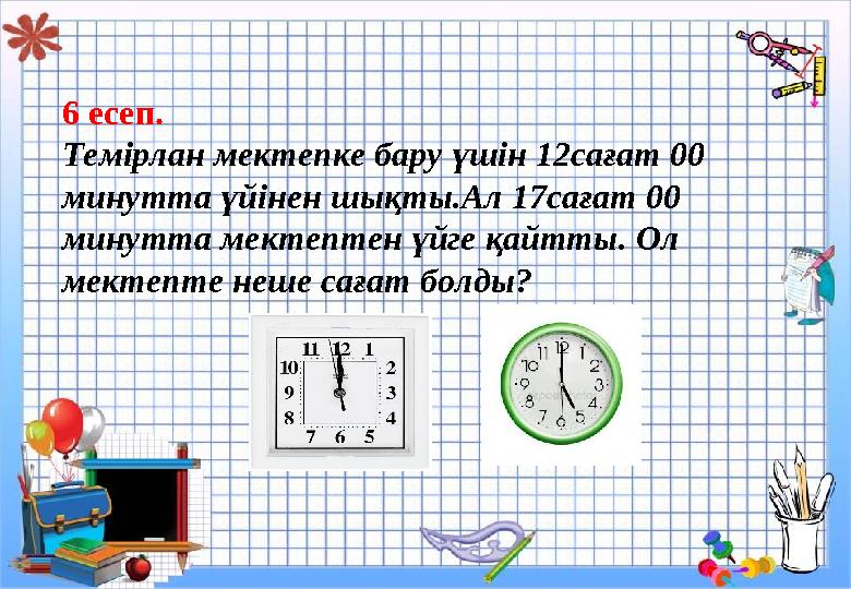 6 есеп. Темірлан мектепке бару үшін 12сағат 00 минутта үйінен шықты.Ал 17сағат 00 минутта мектептен үйге қайтты. Ол мектепт