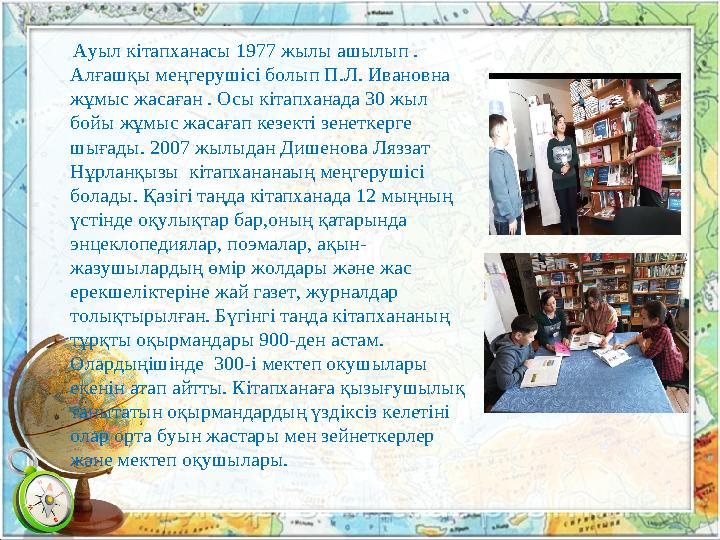 Ауыл кітапханасы 1977 жылы ашылып . Алғашқы меңгерушісі болып П.Л. Ивановна жұмыс жасаған . Осы кітапханада 30 жыл бой