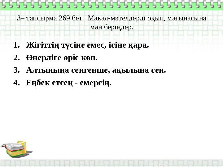 3– тапсырма 269 бет. Мақал-мәтелдерді оқып, мағынасына мән беріңдер. 1. Жігіттің түсіне емес, ісіне қара. 2. Өнерліге өріс көп