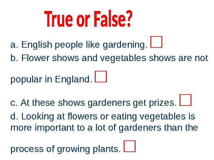 a. English people like gardening. □ b. Flower shows and vegetables shows are not popular in England. □ c. At these shows gar