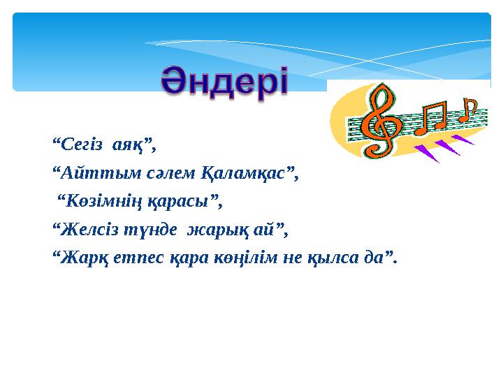 “ Сегіз аяқ”, “ Айттым сәлем Қаламқас”, “ Көзімнің қарасы”, “ Желсіз түнде жарық ай”, “ Жарқ етпес қара көңілім не қылса д