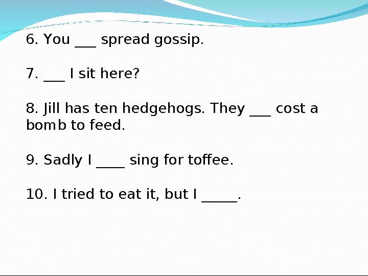 6. You ___ spread gossip. 7. ___ I sit here? 8. Jill has ten hedgehogs. They ___ cost a bomb to feed. 9. Sadly I ____ sing for