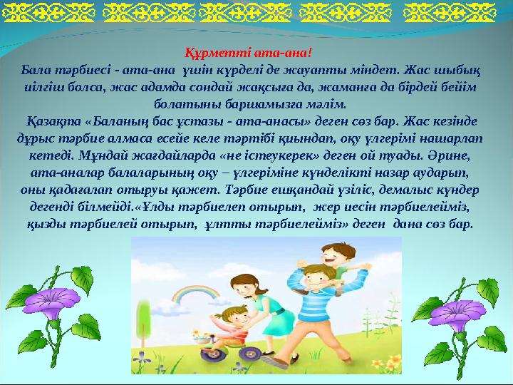 Құрметті ата-ана! Бала тәрбиесі - ата-ана үшін күрделі де жауапты міндет. Жас шыбық иілгіш болса, жас адамда сондай жақсыға д