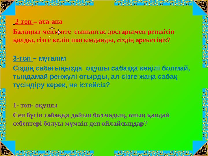 2-топ – ата-ана Балаңыз мектепте сыныптас достарымен ренжісіп қалды, сізге келіп шағымданды, сіздің әрекетіңіз? 3-топ – мұ