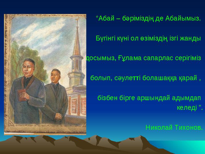 “ Абай – бәріміздің де Абайымыз. Бүгінгі күні ол өзіміздің ізгі жанды досымыз, Ғұлама сапарлас серігіміз болып, сәулетті бола