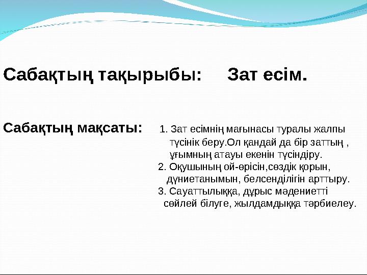 Сабақтың тақырыбы: Зат есім. Сабақтың мақсаты: 1. Зат есімнің мағынасы туралы жалпы түсінік беру