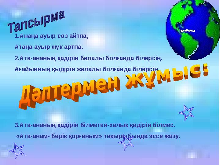 1.Анаңа ауыр сөз айтпа, Атаңа ауыр жүк артпа. 2.Ата-ананың қадірін балалы болғанда білерсің. Ағайынның қыдірін жалалы болғанда б