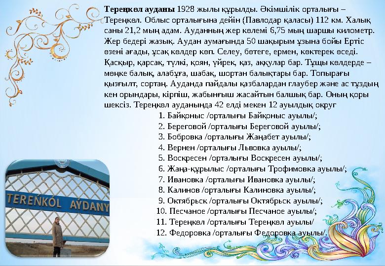 Тереңкөл ауданы 1928 жылы құрылды. Әкімшілік орталығы – Тереңкөл. Облыс орталығына дейін (Павлодар қаласы) 112 км. Халық саны