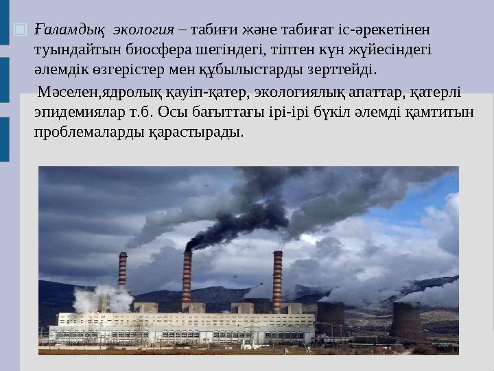 ▣ Ғаламдық экология – табиғи және табиғат іс-әрекетінен туындайтын биосфера шегіндегі, тіптен күн жүйесіндегі әлемдік өзгері